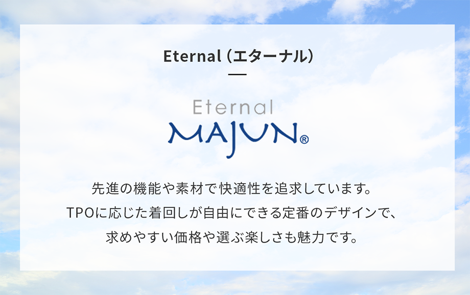 Eternal（エターナル) 先進の機能や素材で快適性を追求しています。TPOに応じた着回しが自由にできる定番のデザインで、求めやすい価格や選ぶ楽しさも魅力です。